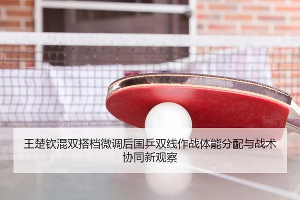 王楚钦混双搭档微调后国乒双线作战体能分配与战术协同新观察